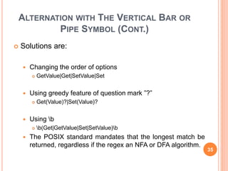 ALTERNATION WITH THE VERTICAL BAR OR
PIPE SYMBOL (CONT.)
 Solutions are:
 Changing the order of options
 GetValue|Get|SetValue|Set
 Using greedy feature of question mark ”?”
 Get(Value)?|Set(Value)?
 Using b
 b(Get|GetValue|Set|SetValue)b
 The POSIX standard mandates that the longest match be
returned, regardless if the regex an NFA or DFA algorithm.
35
 