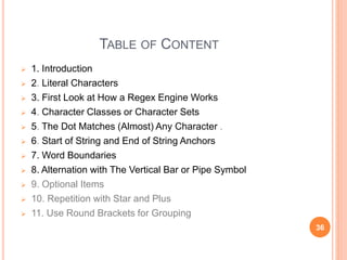TABLE OF CONTENT
 1. Introduction
 2. Literal Characters
 3. First Look at How a Regex Engine Works
 4. Character Classes or Character Sets
 5. The Dot Matches (Almost) Any Character .
 6. Start of String and End of String Anchors
 7. Word Boundaries
 8. Alternation with The Vertical Bar or Pipe Symbol
 9. Optional Items
 10. Repetition with Star and Plus
 11. Use Round Brackets for Grouping
36
 