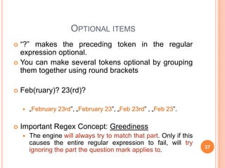 OPTIONAL ITEMS
 “?” makes the preceding token in the regular
expression optional.
 You can make several tokens optional by grouping
them together using round brackets
 Feb(ruary)? 23(rd)?
 „February 23rd”, „February 23”, „Feb 23rd” , „Feb 23”.
 Important Regex Concept: Greediness
 The engine will always try to match that part. Only if this
causes the entire regular expression to fail, will try
ignoring the part the question mark applies to. 37
 