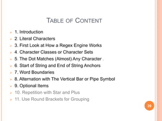TABLE OF CONTENT
 1. Introduction
 2. Literal Characters
 3. First Look at How a Regex Engine Works
 4. Character Classes or Character Sets
 5. The Dot Matches (Almost) Any Character .
 6. Start of String and End of String Anchors
 7. Word Boundaries
 8. Alternation with The Vertical Bar or Pipe Symbol
 9. Optional Items
 10. Repetition with Star and Plus
 11. Use Round Brackets for Grouping
39
 