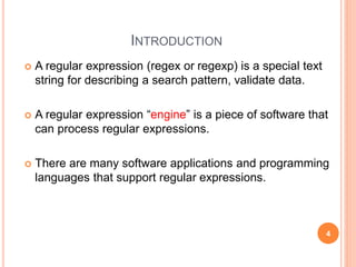 INTRODUCTION
 A regular expression (regex or regexp) is a special text
string for describing a search pattern, validate data.
 A regular expression “engine” is a piece of software that
can process regular expressions.
 There are many software applications and programming
languages that support regular expressions.
4
 