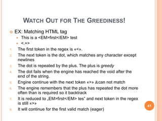 WATCH OUT FOR THE GREEDINESS!
 EX: Matching HTML tag
 This is a <EM>first</EM> test
 <.+>
1. The first token in the regex is «<».
2. The next token is the dot, which matches any character except
newlines
3. The dot is repeated by the plus. The plus is greedy
4. The dot fails when the engine has reached the void after the
end of the string.
5. Engine continue with the next token «>» &can not match
6. The engine remembers that the plus has repeated the dot more
often than is required so it backtrack
7. It is reduced to „EM>first</EM> tes” and next token in the regex
is still «>»
8. It will continue for the first valid match (eager)
41
 