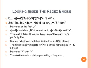 LOOKING INSIDE THE REGEX ENGINE
 Ex: <([A-Z][A-Z0-9]*)[^>]*>.*?</1>
 Str: “Testing <B><I>bold italic</I></B> text”
1. Matching at the first „<”
2. «[A-Z]» matches „B” & advances to «[A-Z0-9]» and “>”
3. This match fails. However, because of the star, that’s
perfectly fine
4. Storing what was matched inside them, „B” is stored
5. The regex is advanced to «[^>]» & string remains at “>” &
go to 3
6. Matching “>” with “>”
7. The next token is a dot, repeated by a lazy star
43
 