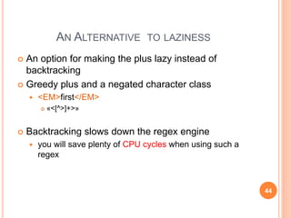 AN ALTERNATIVE TO LAZINESS
 An option for making the plus lazy instead of
backtracking
 Greedy plus and a negated character class
 <EM>first</EM>
 «<[^>]+>»
 Backtracking slows down the regex engine
 you will save plenty of CPU cycles when using such a
regex
44
 
