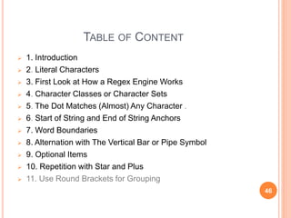 TABLE OF CONTENT
 1. Introduction
 2. Literal Characters
 3. First Look at How a Regex Engine Works
 4. Character Classes or Character Sets
 5. The Dot Matches (Almost) Any Character .
 6. Start of String and End of String Anchors
 7. Word Boundaries
 8. Alternation with The Vertical Bar or Pipe Symbol
 9. Optional Items
 10. Repetition with Star and Plus
 11. Use Round Brackets for Grouping
46
 