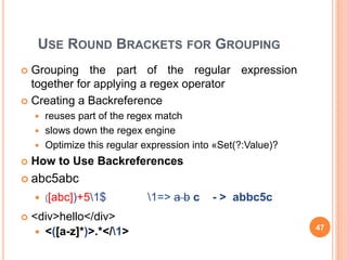 USE ROUND BRACKETS FOR GROUPING
 Grouping the part of the regular expression
together for applying a regex operator
 Creating a Backreference
 reuses part of the regex match
 slows down the regex engine
 Optimize this regular expression into «Set(?:Value)?
 How to Use Backreferences
 abc5abc
 )[abc])+51$ 1=> a b c - > abbc5c
 <div>hello</div>
 <([a-z]*)>.*</1> 47
 