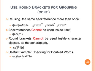 USE ROUND BRACKETS FOR GROUPING
(CONT.)
 Reusing the same backreference more than once.
 ([a-c])x1x1» „axaxa” „bxbxb” „cxcxc”
 Backreferences Cannot be used inside itself.
 ([abc]1)
 Round brackets Cannot be used inside character
classes, as metacharacters.
 (a)[1b]
 Useful Example: Checking for Doubled Words
 «b(w+)s+1b»
49
 