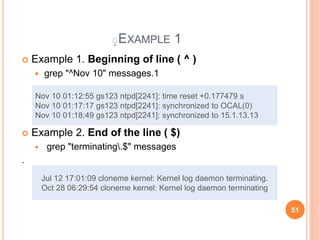ٍEXAMPLE 1
 Example 1. Beginning of line ( ^ )
 grep "^Nov 10" messages.1
 Example 2. End of the line ( $)
 grep "terminating.$" messages
.
Nov 10 01:12:55 gs123 ntpd[2241]: time reset +0.177479 s
Nov 10 01:17:17 gs123 ntpd[2241]: synchronized to OCAL(0)
Nov 10 01:18:49 gs123 ntpd[2241]: synchronized to 15.1.13.13
Jul 12 17:01:09 cloneme kernel: Kernel log daemon terminating.
Oct 28 06:29:54 cloneme kernel: Kernel log daemon terminating
51
 