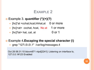 EXAMPLE 2
 Example 3. quantifier (*)(+)(?)
 [hc]*at =cchat,hcat,hhhat,at 0 or more
 [hc]+at= ccchat, hcat, No at 1 or more
 [hc]?at= hat, cat, at 0 or 1
 Example 4.Escaping the special character ()
 grep "127.0.0.1" /var/log/messages.4
Oct 28 06:31:10 btovm871 ntpd[2241]: Listening on interface lo,
127.0.0.1#123 Enabled
52
 