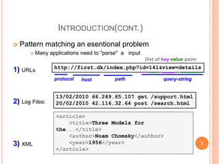 INTRODUCTION(CONT.)
 Pattern matching an esentional problem
 Many applications need to "parse" a input
1) URLs
2) Log Files:
3) XML
http://first.dk/index.php?id=141&view=details
13/02/2010 66.249.65.107 get /support.html
20/02/2010 42.116.32.64 post /search.html
protocol host path query-string
(list of key-value pairs)
<article>
<title>Three Models for
the...</title>
<author>Noam Chomsky</author>
<year>1956</year>
</article>
7
 