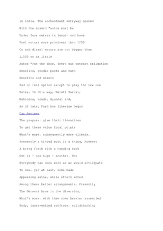 in India. The enchantment entryway opened
With the absurd "autos must be
Under four meters in length and have
Fuel motors more prominent than 1200
Cc and diesel motors are not bigger than
1,500 cc as little
Autos "run the show. There was extract obligation
Benefits, goodie packs and cash
Benefits and makers
Had no real option except to play the new one
Rules. In this way, Maruti Suzuki,
Mahindra, Honda, Hyundai and,
As of late, Ford has likewise begun
Car Reviews
The prepare, give their limousines
To get these value focal points
What's more, subsequently more clients.
Presently a tinted butt is a thing, however
A bring forth with a hanging back
Out is - one huge - another. Not
Everybody has done work as we would anticipate
To see, yet at last, some made
Appealing autos, while others acted
Among these better arrangements. Presently
The Germans have in the diversion,
What's more, with them come heavier assembled
Body, laser-welded rooftops, solidthunking
 