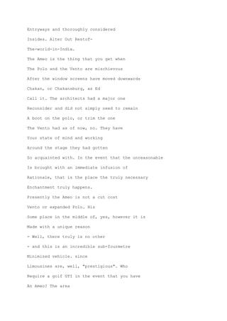 Entryways and thoroughly considered
Insides. Alter Out Restof-
The-world-in-India.
The Ameo is the thing that you get when
The Polo and the Vento are mischievous
After the window screens have moved downwards
Chakan, or Chakansburg, as Ed
Call it. The architects had a major one
Reconsider and did not simply need to remain
A boot on the polo, or trim the one
The Vento had as of now, no. They have
Your state of mind and working
Around the stage they had gotten
So acquainted with. In the event that the unreasonable
Is brought with an immediate infusion of
Rationale, that is the place the truly necessary
Enchantment truly happens.
Presently the Ameo is not a cut cost
Vento or expanded Polo. His
Some place in the middle of, yes, however it is
Made with a unique reason
- Well, there truly is no other
- and this is an incredible sub-fourmetre
Minimized vehicle. since
Limousines are, well, "prestigious". Who
Require a golf GTI in the event that you have
An Ameo? The area
 