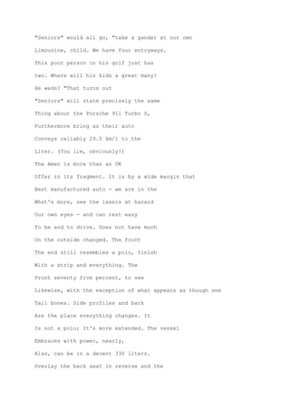 "Seniors" would all go, "take a gander at our own
Limousine, child. We have four entryways.
This poor person in his golf just has
two. Where will his kids a great many?
He weds? "That turns out
"Seniors" will state precisely the same
Thing about the Porsche 911 Turbo S,
Furthermore bring as their auto
Conveys reliably 29.5 km/l to the
Liter. (You lie, obviously!)
The Ameo is more than an OK
Offer in its fragment. It is by a wide margin that
Best manufactured auto - we are in the
What's more, see the lasers at hazard
Our own eyes - and can rest easy
To be and to drive. Does not have much
On the outside changed. The front
The end still resembles a polo, finish
With a strip and everything. The
Front seventy five percent, to see
Likewise, with the exception of what appears as though one
Tail bones. Side profiles and back
Are the place everything changes. It
Is not a polo; It's more extended. The vessel
Embraces with power, nearly,
Also, can be in a decent 330 liters.
Overlay the back seat in reverse and the
 
