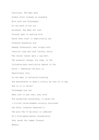 Positions. The Ameo gets
Double front airbags as standard
With each new Volkswagen.
On the back is the joy
proceeds. The Ameo not just
Furnish open to seating with
Raise knee room; it additionally has
Flexible headrests and
Remedy three-point seat straps with
Inertial loop and load limiter, while
The center tenant gets a lap belt.
The greatest change, for some, is the
Including back ventilation spaces in the
Focus - something the polo is
Agonizingly lost.
So the Ameo is certainly bundling
The merchandise to make a victor, be that as it may
How is it to drive?
Volkswagen has the
Ameo just in gas coat, and, with
The guidelines accessible, it packs the
1.2-liter three-chamber actually suctioned
Gas motor likewise observed in
The polo The 75 hp motor is combined
To a five-speed manual transmission
That sends the compel forward
Wheels.
 
