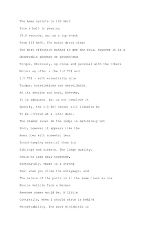 The Ameo sprints to 100 km/h
From a halt in yawning
16.6 seconds, and on a top whack
From 153 km/h. The motor draws clean
The most effective method to get the revs, however it is a
Observable absence of ground-end
Torque. Obviously, up close and personal with the others
Motors on offer - the 1.2 TSI and
1.5 TDI - with essentially more
Torque, correlations are unavoidable.
At its section and cost, however,
It is adequate. Let us not overlook it
Specify, the 1.5 TDI diesel will likewise be
To be offered at a later date.
The clamor level in the lodge is definitely not
Poor, however it appears like the
Ameo does with somewhat less
Sound damping material than its
Siblings and sisters. The lodge quality,
Feels no less well together,
Fortunately. There is a strong
Feel when you close the entryways, and
The nature of the parts is in the same class as one
Novice vehicle from a German
Awesome names would be. A little
Contrarily, when I should state is behind
Perceivability. The back windshield is
 