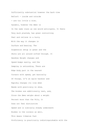 Sufficiently substantial however the back view
Reflect - inside and outside
- are too little a size.
Dynamic, however the Ameo is
In the same class as one would anticipate. It feels
Very much planted, has great controlling
Feel and relieve in a hurry
With the way it changes in
Surface and bearing. The
Suspension setup is great and the
Shots are all around sifted through. It
Handles Height changes and
Speed bumps easily, and the
Damping is astounding. There are
Edge body part in the nearest
Corners with speed, yet basically
Of things, it's an agile handler and
Rapidly changes its line when
Needs with positively no show.
The brakes are additionally vast, and,
Since the Ameo weighs about a weight
Percent more than the Polo, it
Does not feel distinctive
Speed and is similarly steady underneath
Brakes in the corners as well.
This means likewise fuel
Proficiency is practically indistinguishable with the
 