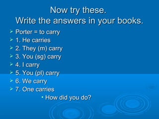 NNooww ttrryy tthheessee.. 
WWrriittee tthhee aannsswweerrss iinn yyoouurr bbooookkss.. 
 PPoorrtteerr == ttoo ccaarrrryy 
 11.. HHee ccaarrrriieess 
 22.. TThheeyy ((mm)) ccaarrrryy 
 33.. YYoouu ((ssgg)) ccaarrrryy 
 44.. II ccaarrrryy 
 55.. YYoouu ((ppll)) ccaarrrryy 
 66.. WWee ccaarrrryy 
 77.. OOnnee ccaarrrriieess 
• HHooww ddiidd yyoouu ddoo?? 
 