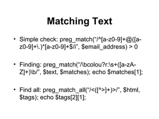 Matching Text Simple check: preg_match(“/^[a-z0-9]+@([a-z0-9]+\.)*[a-z0-9]+$/i”, $email_address) > 0 Finding: preg_match(“/\bcolou?r:\s+([a-zA-Z]+)\b/”, $text, $matches); echo $matches[1]; Find all: preg_match_all(“/<([^>]+)>/”, $html, $tags); echo $tags[2][1]; 