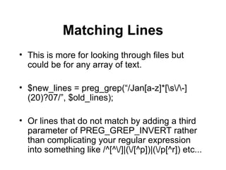 Matching Lines This is more for looking through files but could be for any array of text. $new_lines = preg_grep(“/Jan[a-z]*[\s\/\-](20)?07/”, $old_lines); Or lines that do not match by adding a third parameter of PREG_GREP_INVERT rather than complicating your regular expression into something like /^[^\/]|(\/[^p])|(\/p[^r]) etc... 
