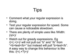 Tips Comment what your regular expression is doing. Test your regular expression for speed. Some can cause a noticeable slowdown. There are plenty of simple uses like /Width: (\d+)/ Watch out for greedy expressions. Eg /(<(.+)>)/ will not pull out “b” and “/b” from “<b>test</b>” but instead will pull “b>test</b”. A easy way to change this behaviour is like this: /(<(.+?)>)/ 