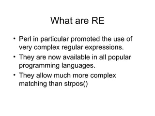 What are RE Perl in particular promoted the use of very complex regular expressions. They are now available in all popular programming languages. They allow much more complex matching than strpos() 