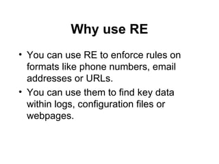 Why use RE You can use RE to enforce rules on formats like phone numbers, email addresses or URLs. You can use them to find key data within logs, configuration files or webpages. 