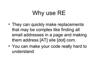 Why use RE They can quickly make replacements that may be complex like finding all email addresses in a page and making them address [AT] site [dot] com. You can make your code really hard to understand 