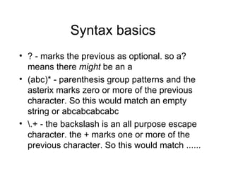 Syntax basics ? - marks the previous as optional. so a? means there  might  be an a (abc)* - parenthesis group patterns and the asterix marks zero or more of the previous character. So this would match an empty string or abcabcabcabc \.+ - the backslash is an all purpose escape character. the + marks one or more of the previous character. So this would match ...... 