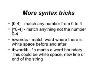 More syntax tricks [0-4]  -  match any number from 0 to 4 [^0-4]  -  match anything not the number 0-4 \sword\s  -  match word where there is white space before and after \bword\b - \b marks a word boundary. This could be white space, new line or end of the string 