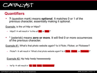 Quantifiers
• ? (question mark) means optional. It matches 0 or 1 of the
previous character, essentially making it optional.
Example: is the url http or https?
– https?  will result in “is the url http or https?”
• * (asterisk) means zero or more. It will find 0 or more occurrences
of the previous character.
Example #1: What’s that photo website again? Is it Flickr, Flicker, or Flickeeer?
– Flicke*r  will result in “What’s that photo website again? Is it Flickr, Flicker, or Flickeeer?”
Example #2: hlp help heelp heeeeeeeelp
– he*lp  will result in “hlp help heelp heeeeeeeelp”
COPYRIGHT 2014 CATALYST. ALL RIGHTS RESERVED. APRIL 29, 2014 | PAGE 10
 
