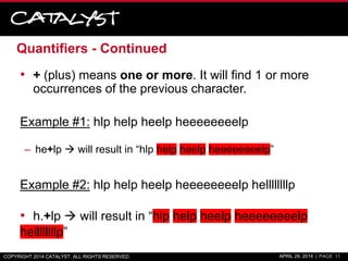 Quantifiers - Continued
• + (plus) means one or more. It will find 1 or more
occurrences of the previous character.
Example #1: hlp help heelp heeeeeeeelp
– he+lp  will result in “hlp help heelp heeeeeeeelp”
Example #2: hlp help heelp heeeeeeeelp hellllllllp
• h.+lp  will result in “hlp help heelp heeeeeeeelp
hellllllllp”
COPYRIGHT 2014 CATALYST. ALL RIGHTS RESERVED. APRIL 29, 2014 | PAGE 11
 