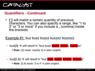 Quantifiers - Continued
• { } will match a certain quantity of previous
characters. You can also specify a range, like “1 to
3” or “3 or more” if you include a , (comma) inside
the brackets.
Example #1: buz buzz buzzz buzzzz buzzzzz
– buz{3}  will result in “buz buzz buzzz buzzzz buzzzzz”
Note: {3} reads “exactly 3} in plain english.
– buz{2,4}  will result in “buz buzz buzzz buzzzz buzzzzz”
Note: {2,4} reads “2 to 4” in plain english.
COPYRIGHT 2014 CATALYST. ALL RIGHTS RESERVED. APRIL 29, 2014 | PAGE 13
 