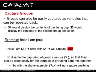 Capture Groups
• Groups can also be easily captured as variables that
can be repeated back:
– $1 would display the contents of the first group, $2 would
display the contents of the second group and so on.
Example: hello I am paul
– hello I am (.+)  used with $1  will capture “paul”
• To disable the capturing of groups we use (?:), so that they
can be used solely for the purpose of grouping patterns together.
So with the above example, (?:.+) will not capture anything
COPYRIGHT 2014 CATALYST. ALL RIGHTS RESERVED. APRIL 29, 2014 | PAGE 15
 