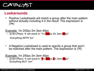 Lookarounds
COPYRIGHT 2014 CATALYST. ALL RIGHTS RESERVED. APRIL 29, 2014 | PAGE 16
• Positive Lookaheads will match a group after the main pattern
without actually including it in the result. The expression is
(?=)
Example: 1in 250px 2in 3em 40px
– [0-9]+(?=px)  will result in “1in 250px 2in 3em 40px”
Everything WITH “px”
• A Negative Lookahead is used to specify a group that won’t
be matched after the main pattern. The expression is (?!)
Example: 1in 250px 2in 3em 40px
– [0-9]+(?!em)  will result in “1in 250px 2in 3em 40px”
Everything BUT “em”
 