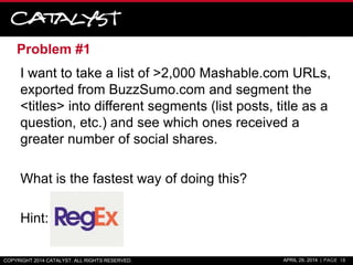Problem #1
I want to take a list of >2,000 Mashable.com URLs,
exported from BuzzSumo.com and segment the
<titles> into different segments (list posts, title as a
question, etc.) and see which ones received a
greater number of social shares.
What is the fastest way of doing this?
Hint:
COPYRIGHT 2014 CATALYST. ALL RIGHTS RESERVED. APRIL 29, 2014 | PAGE 18
 