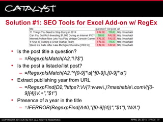 Solution #1: SEO Tools for Excel Add-on w/ RegEx
• Is the post title a question?
– =RegexpIsMatch(A2,"?$")
• Is the post a listacle/list post?
– =RegexpIsMatch(A2,"^[0-9]*s|^[0-9],[0-9]*s")
• Extract publishing year from URL
– =RegexpFind(D2,"https?://(?:www.)?mashable.com/([0-
9]{4})/.+","$1")
• Presence of a year in the title
– =IFERROR(RegexpFind(A40,"([0-9]{4})","$1"),“N/A")
COPYRIGHT 2014 CATALYST. ALL RIGHTS RESERVED. APRIL 29, 2014 | PAGE 19
 