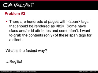 Problem #2
• There are hundreds of pages with <span> tags
that should be rendered as <h2>. Some have
class and/or id attributes and some don’t. I want
to grab the contents (only) of these span tags for
a client.
What is the fastest way?
…RegEx!
COPYRIGHT 2014 CATALYST. ALL RIGHTS RESERVED. APRIL 29, 2014 | PAGE 21
 