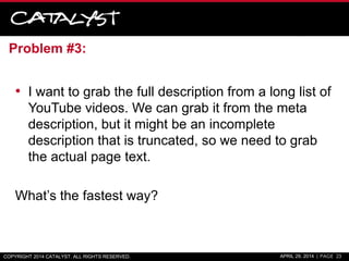 Problem #3:
• I want to grab the full description from a long list of
YouTube videos. We can grab it from the meta
description, but it might be an incomplete
description that is truncated, so we need to grab
the actual page text.
What’s the fastest way?
COPYRIGHT 2014 CATALYST. ALL RIGHTS RESERVED. APRIL 29, 2014 | PAGE 23
 