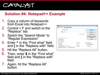 Solution #4: Notepad++ Example
1. Copy a column of keywords
from Excel into Notepad++
2. Control + F and switch to the
“Replace” tab.
3. Switch the “Search Mode” to
“Regular Expression”
4. Enter ^ in the “Find what” field
and [ in the “Replace with” field.
5. Hit the “Replace All” button.
6. Then, enter $ in the “Find what”
field and ] in the “Replace with”
field.
7. Again, hit the “Replace All”
button.
COPYRIGHT 2014 CATALYST. ALL RIGHTS RESERVED. APRIL 29, 2014 | PAGE 27
 