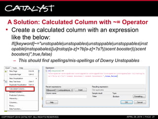 A Solution: Calculated Column with ~= Operator
• Create a calculated column with an expression
like the below:
If([keyword]~="unstopable|unstopables|unstoppable|unstoppables|inst
opable|instopabales|[ui]nstop[a-z]+?b[a-z]+?s?|(scent booster)|(scent
boosters)",true,false)
– This should find spellings/mis-spellings of Downy Unstopables
COPYRIGHT 2014 CATALYST. ALL RIGHTS RESERVED. APRIL 29, 2014 | PAGE 29
 