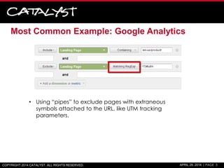 Most Common Example: Google Analytics
COPYRIGHT 2014 CATALYST. ALL RIGHTS RESERVED. APRIL 29, 2014 | PAGE 3
• Using “pipes” to exclude pages with extraneous
symbols attached to the URL, like UTM tracking
parameters.
 