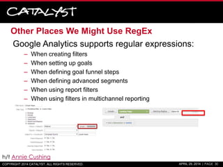 Other Places We Might Use RegEx
Google Analytics supports regular expressions:
– When creating filters
– When setting up goals
– When defining goal funnel steps
– When defining advanced segments
– When using report filters
– When using filters in multichannel reporting
COPYRIGHT 2014 CATALYST. ALL RIGHTS RESERVED. APRIL 29, 2014 | PAGE 30
h/t Annie Cushing
 