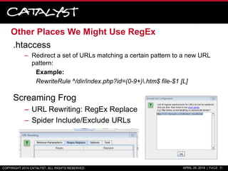 Other Places We Might Use RegEx
.htaccess
– Redirect a set of URLs matching a certain pattern to a new URL
pattern:
Example:
RewriteRule ^/dir/index.php?id=(0-9+).htm$ file-$1 [L]
Screaming Frog
– URL Rewriting: RegEx Replace
– Spider Include/Exclude URLs
COPYRIGHT 2014 CATALYST. ALL RIGHTS RESERVED. APRIL 29, 2014 | PAGE 31
 