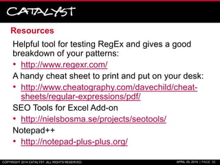 Resources
Helpful tool for testing RegEx and gives a good
breakdown of your patterns:
• http://www.regexr.com/
A handy cheat sheet to print and put on your desk:
• http://www.cheatography.com/davechild/cheat-
sheets/regular-expressions/pdf/
SEO Tools for Excel Add-on
• http://nielsbosma.se/projects/seotools/
Notepad++
• http://notepad-plus-plus.org/
COPYRIGHT 2014 CATALYST. ALL RIGHTS RESERVED. APRIL 29, 2014 | PAGE 33
 