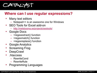 Where can I use regular expressions?
• Many text editors
– Notepad++ is an awesome one for Windows
• SEO Tools for Excel add-on
– http://nielsbosma.se/projects/seotools/
• Google Docs
– =regexextract() function
– =regexmatch() function
– =regexreplace() function
• Google Analytics
• Screaming Frog
• DeepCrawl
• .htaccess
– RewriteCond
– RewriteRule
• Programming Languages
COPYRIGHT 2014 CATALYST. ALL RIGHTS RESERVED. APRIL 29, 2014 | PAGE 4
 
