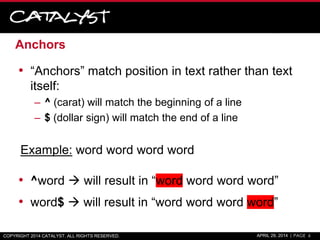 Anchors
• “Anchors” match position in text rather than text
itself:
– ^ (carat) will match the beginning of a line
– $ (dollar sign) will match the end of a line
Example: word word word word
• ^word  will result in “word word word word”
• word$  will result in “word word word word”
COPYRIGHT 2014 CATALYST. ALL RIGHTS RESERVED. APRIL 29, 2014 | PAGE 6
 