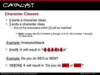 Character Classes
• [ starts a character class
• ] ends a character class
– Any of the characters within [ ] will be matched
Note: ranges like [G-V] (letters g though v) or [1-10] (number 1 through
10) also work.
Example: hnaeyesdtlaeck
• [nedl]  will result in “hnaeyesdtlaeck”
Example: Do you do SEO or SEM?
• SE[OM]  will result in “Do you do SEO or SEM?”
COPYRIGHT 2014 CATALYST. ALL RIGHTS RESERVED. APRIL 29, 2014 | PAGE 7
 