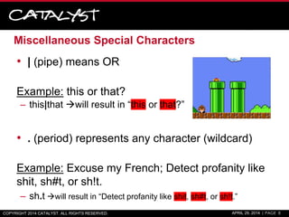 Miscellaneous Special Characters
• | (pipe) means OR
Example: this or that?
– this|that will result in “this or that?”
• . (period) represents any character (wildcard)
Example: Excuse my French; Detect profanity like
shit, sh#t, or sh!t.
– sh.t will result in “Detect profanity like shit, sh#t, or sh!t.”
COPYRIGHT 2014 CATALYST. ALL RIGHTS RESERVED. APRIL 29, 2014 | PAGE 8
 