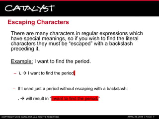 Escaping Characters
There are many characters in regular expressions which
have special meanings, so if you wish to find the literal
characters they must be “escaped” with a backslash
preceding it.
Example: I want to find the period.
– .  I want to find the period.
– If I used just a period without escaping with a backslash:
.  will result in “I want to find the period.”
COPYRIGHT 2014 CATALYST. ALL RIGHTS RESERVED. APRIL 29, 2014 | PAGE 9
 