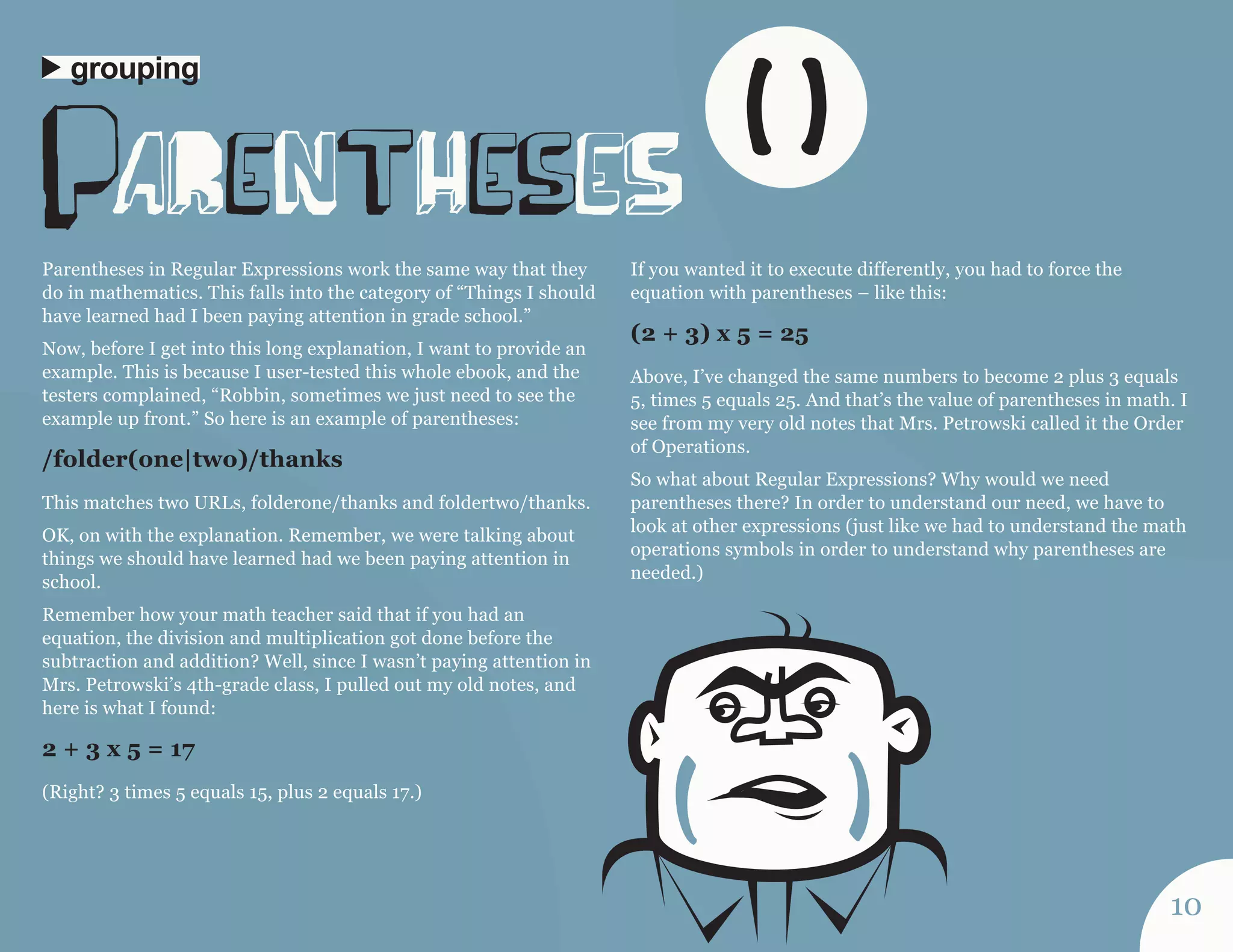 Parentheses in Regular Expressions work the same way that they 
do in mathematics. This falls into the category of “Things I should 
have learned had I been paying attention in grade school.” 
Now, before I get into this long explanation, I want to provide an 
example. This is because I user-tested this whole ebook, and the 
testers complained, “Robbin, sometimes we just need to see the 
example up front.” So here is an example of parentheses: 
/folder(one|two)/thanks 
This matches two URLs, folderone/thanks and foldertwo/thanks. 
OK, on with the explanation. Remember, we were talking about 
things we should have learned had we been paying attention in 
school. 
Remember how your math teacher said that if you had an 
equation, the division and multiplication got done before the 
subtraction and addition? Well, since I wasn’t paying attention in 
Mrs. Petrowski’s 4th-grade class, I pulled out my old notes, and 
here is what I found: 
2 + 3 x 5 = 17 
(Right? 3 times 5 equals 15, plus 2 equals 17.) 
If you wanted it to execute differently, you had to force the 
equation with parentheses – like this: 
(2 + 3) x 5 = 25 
Above, I’ve changed the same numbers to become 2 plus 3 equals 
5, times 5 equals 25. And that’s the value of parentheses in math. I 
see from my very old notes that Mrs. Petrowski called it the Order 
of Operations. 
So what about Regular Expressions? Why would we need 
parentheses there? In order to understand our need, we have to 
look at other expressions (just like we had to understand the math 
operations symbols in order to understand why parentheses are 
needed.) 
paRentHeseS 
grouping 
10 
( ) 
 